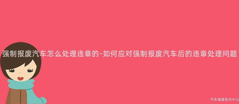 强制报废汽车怎么处理违章的-如何应对强制报废汽车后的违章处理问题