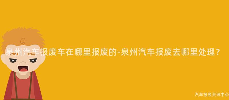 泉州汽车报废车在哪里报废的-泉州汽车报废去哪里处理？