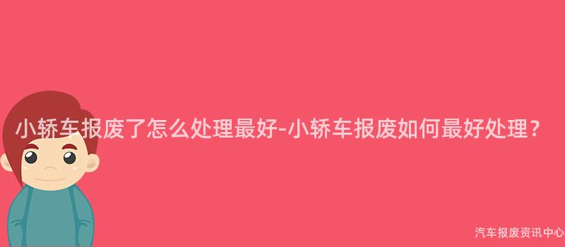 小轿车报废了怎么处理最好-小轿车报废如何最好处理？