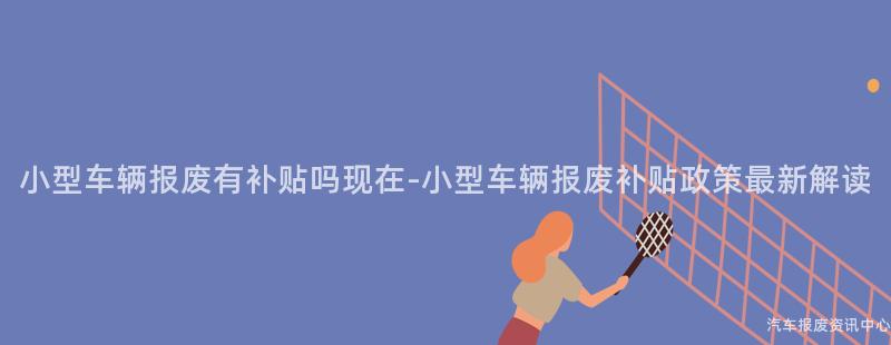 小型车辆报废有补贴吗现在-小型车辆报废补贴政策最新解读