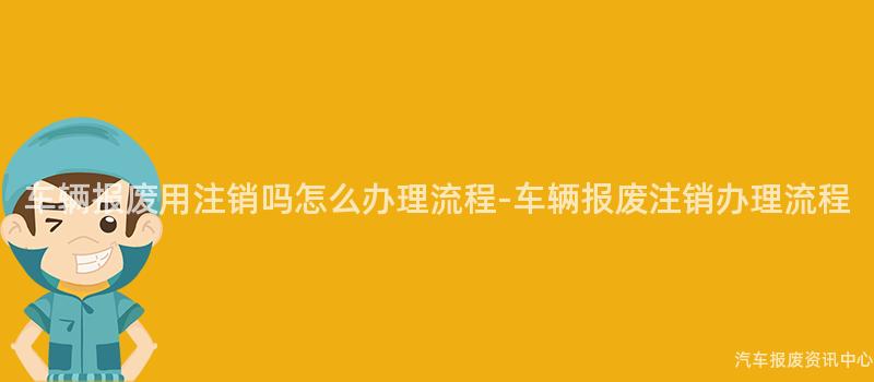 车辆报废用注销吗怎么办理流程-车辆报废注销办理流程