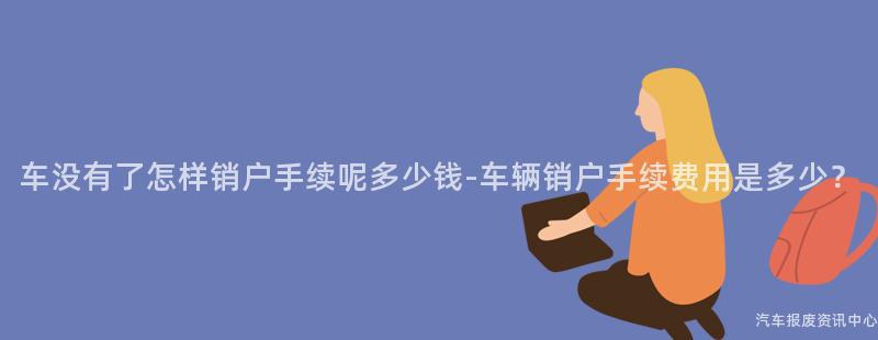 车没有了怎样销户手续呢多少钱-车辆销户手续费用是多少？
