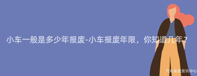 小车一般是多少年报废-小车报废年限，你知道几年？