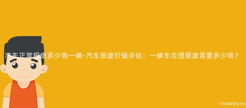 汽车正常报废多少钱一辆-汽车报废价值评估：一辆车合理报废需要多少钱？