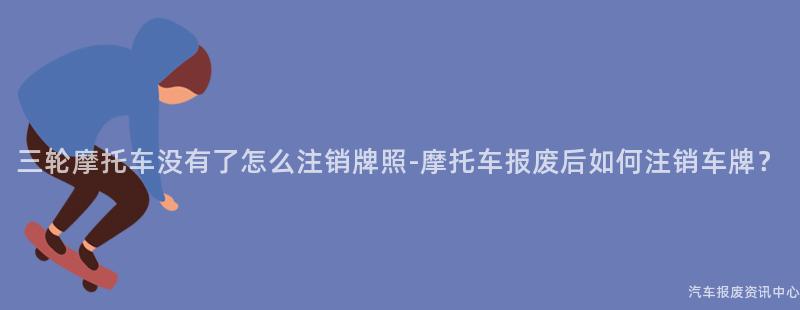 三轮摩托车没有了怎么注销牌照-摩托车报废后如何注销车牌？