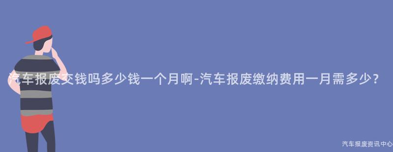 汽车报废交钱吗多少钱一个月啊-汽车报废缴纳费用一月需多少？