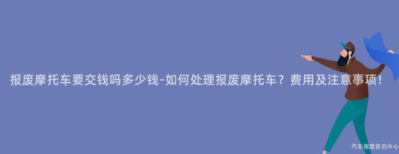 报废摩托车要交钱吗多少钱-如何处理报废摩托车？费用及注意事项！