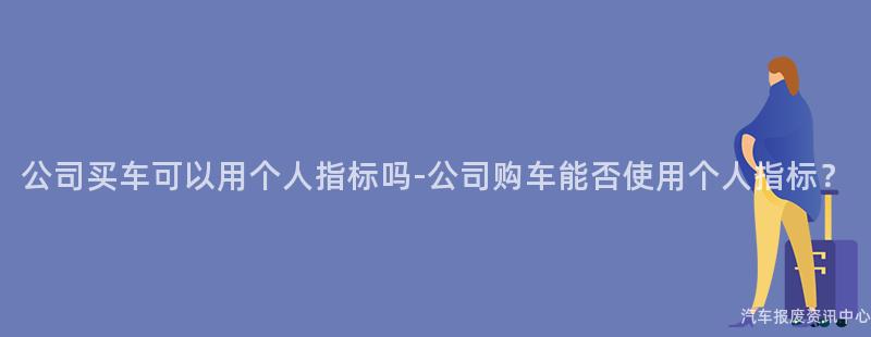 公司买车可以用个人指标吗-公司购车能否使用个人指标？