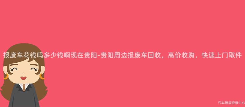 报废车花钱吗多少钱啊现在贵阳-贵阳周边报废车回收，高价收购，快速上门取件