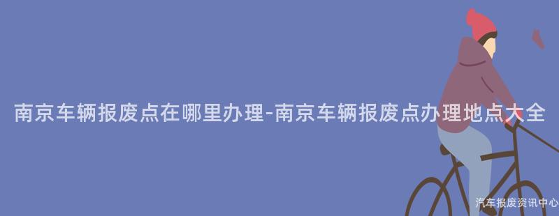 南京车辆报废点在哪里办理-南京车辆报废点办理地点大全