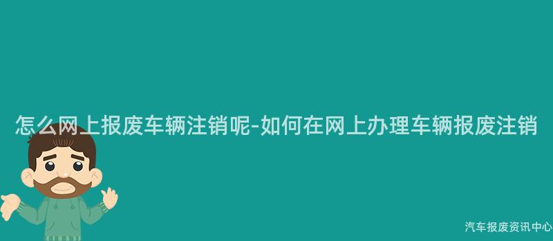 怎么网上报废车辆注销呢-如何在网上办理车辆报废注销