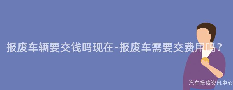 报废车辆要交钱吗现在-报废车需要交费用吗？