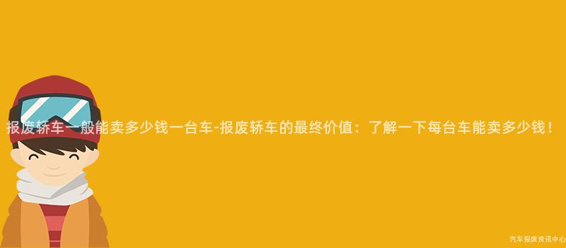 报废轿车一般能卖多少钱一台车-报废轿车的最终价值：了解一下每台车能卖多少钱！