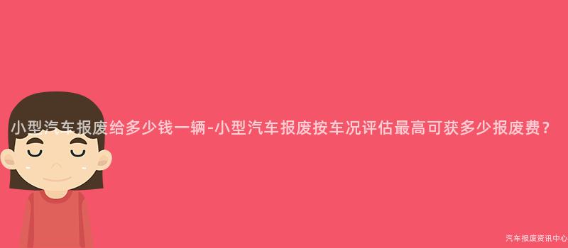 小型汽车报废给多少钱一辆-小型汽车报废按车况评估最高可获多少报废费？