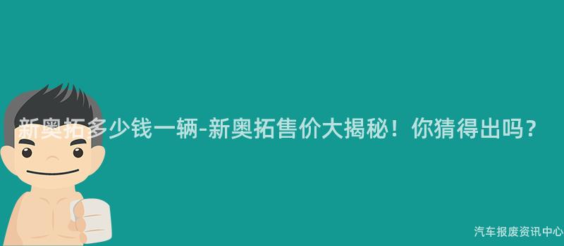 新奥拓多少钱一辆-新奥拓售价大揭秘！你猜得出吗？