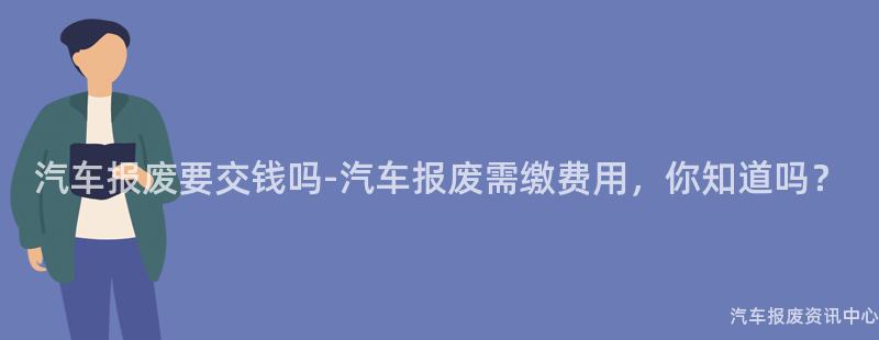 汽车报废要交钱吗-汽车报废需缴费用，你知道吗？