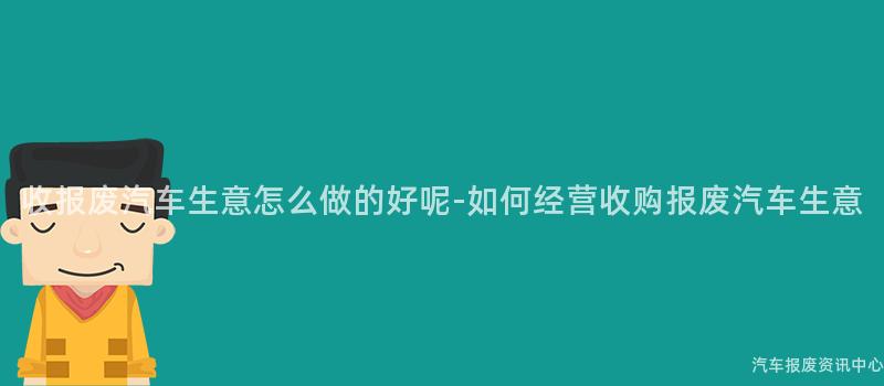 收报废汽车生意怎么做的好呢-如何经营收购报废汽车生意
