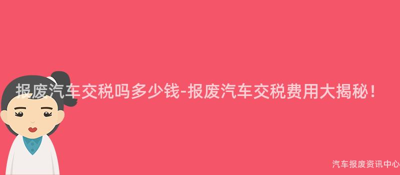报废汽车交税吗多少钱-报废汽车交税费用大揭秘！