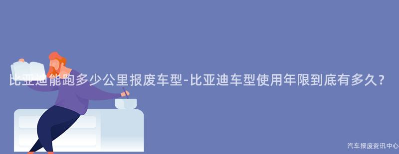 比亚迪能跑多少公里报废车型-比亚迪车型使用年限到底有多久？