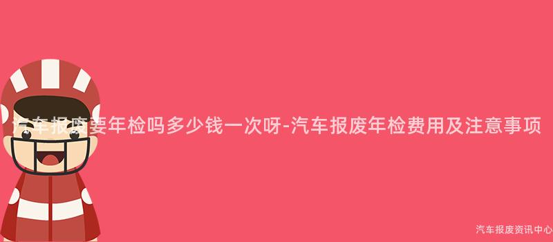 汽车报废要年检吗多少钱一次呀-汽车报废年检费用及注意事项