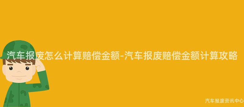 汽车报废怎么计算赔偿金额-汽车报废赔偿金额计算攻略