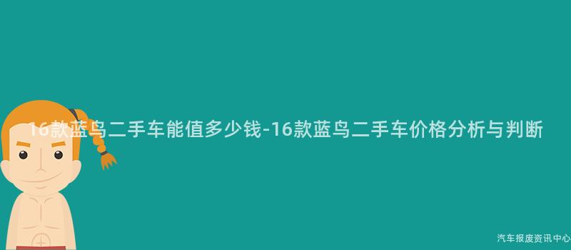 16款蓝鸟二手车能值多少钱-16款蓝鸟二手车价格分析与判断