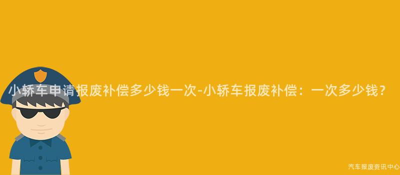 小轿车申请报废补偿多少钱一次-小轿车报废补偿：一次多少钱？