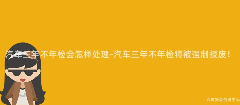 汽车三年不年检会怎样处理-汽车三年不年检将被强制报废！