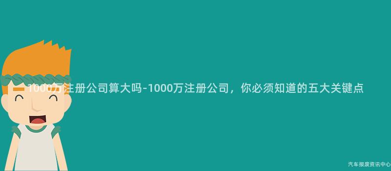1000万注册公司算大吗-1000万注册公司，你必须知道的五大关键点
