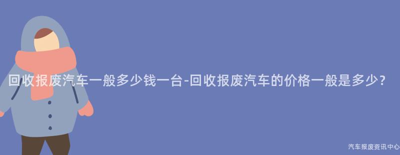 回收报废汽车一般多少钱一台-回收报废汽车的价格一般是多少？