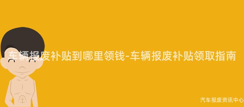 车辆报废补贴到哪里领钱-车辆报废补贴领取指南