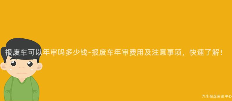 报废车可以年审吗多少钱-报废车年审费用及注意事项，快速了解！