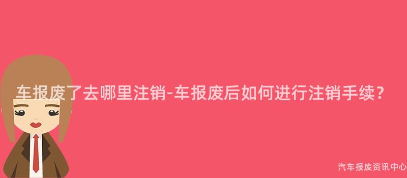 车报废了去哪里注销-车报废后如何进行注销手续？