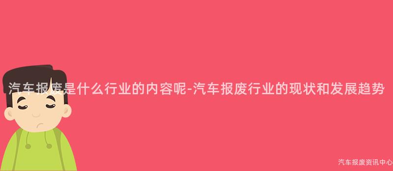 汽车报废是什么行业的内容呢-汽车报废行业的现状和发展趋势