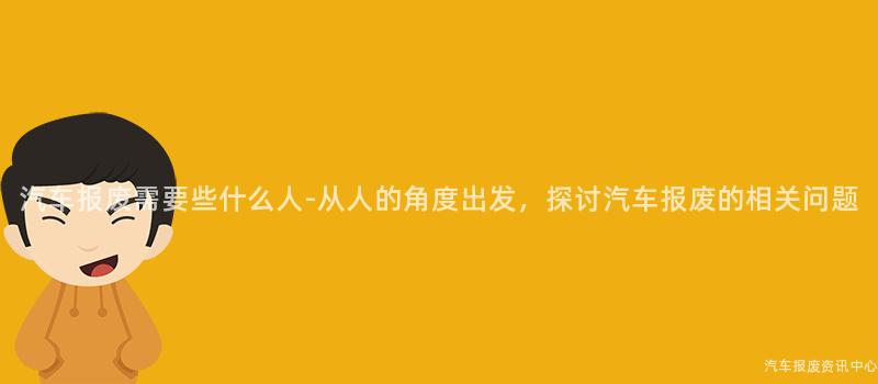 汽车报废需要些什么人-从人的角度出发，探讨汽车报废的相关问题