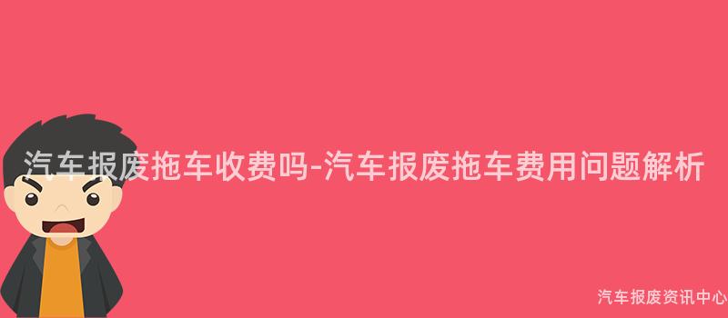汽车报废拖车收费吗-汽车报废拖车费用问题解析
