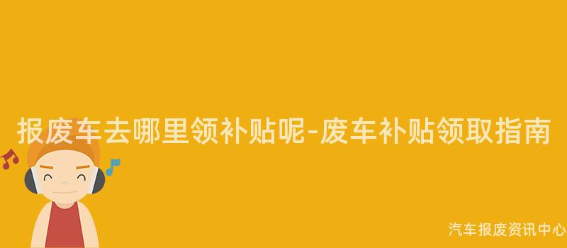 报废车去哪里领补贴呢-废车补贴领取指南