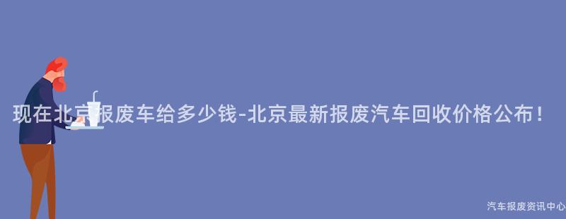 现在北京报废车给多少钱-北京最新报废汽车回收价格公布！