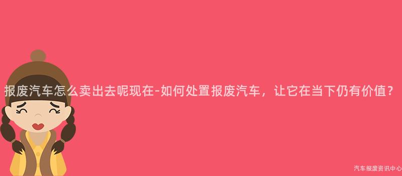 报废汽车怎么卖出去呢现在-如何处置报废汽车，让它在当下仍有价值？