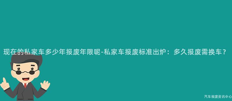 现在的私家车多少年报废年限呢-私家车报废标准出炉：多久报废需换车？