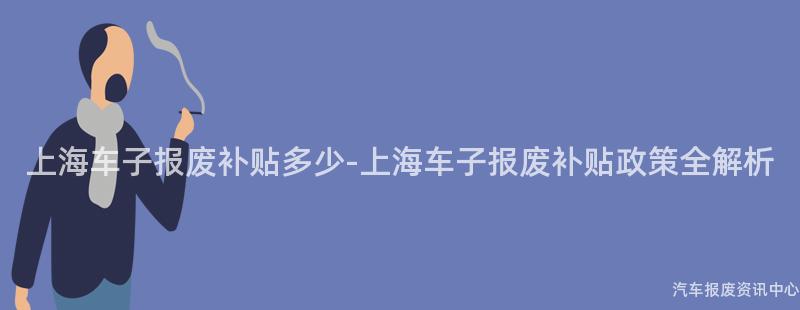 上海车子报废补贴多少-上海车子报废补贴政策全解析