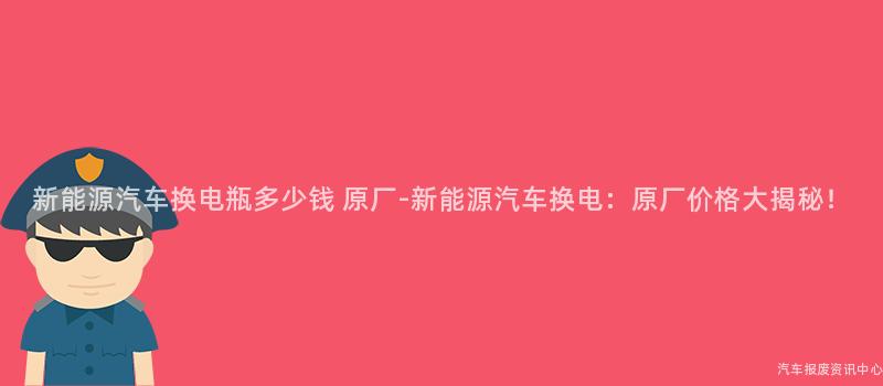 新能源汽车换电瓶多少钱 原厂-新能源汽车换电：原厂价格大揭秘！
