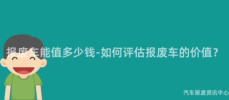 报废车能值多少钱-如何评估报废车的价值？