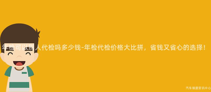 年检可以别人代检吗多少钱-年检代检价格大比拼，省钱又省心的选择！