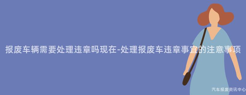 报废车辆需要处理违章吗现在-处理报废车违章事宜的注意事项