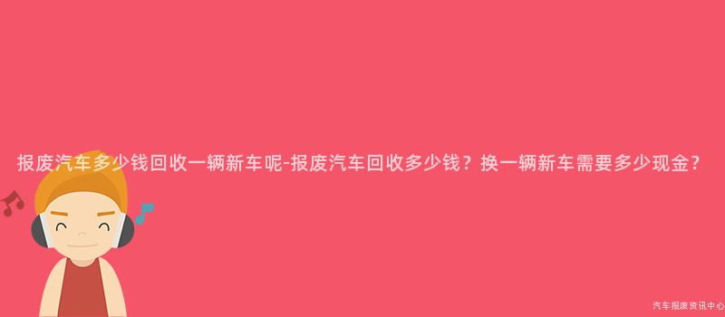 报废汽车多少钱回收一辆新车呢-报废汽车回收多少钱？换一辆新车需要多少现金？