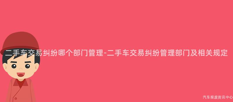 二手车交易纠纷哪个部门管理-二手车交易纠纷管理部门及相关规定