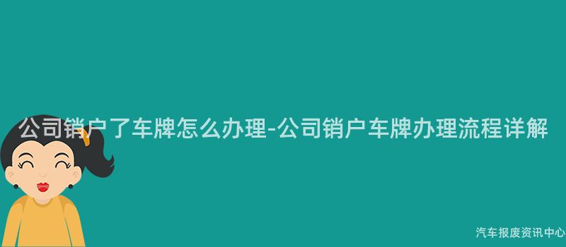 公司销户了车牌怎么办理-公司销户车牌办理流程详解