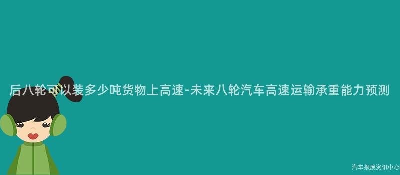 后八轮可以装多少吨货物上高速-未来八轮汽车高速运输承重能力预测