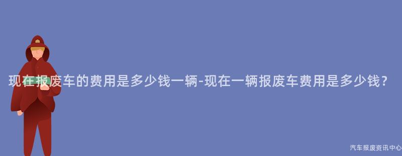现在报废车的费用是多少钱一辆-现在一辆报废车费用是多少钱？